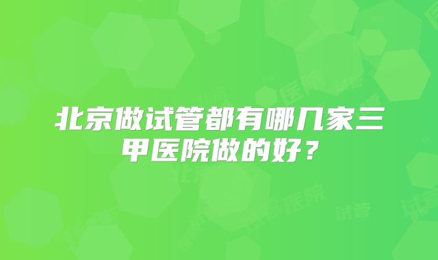 北京做试管都有哪几家三甲医院做的好？