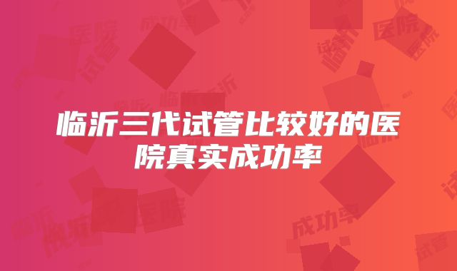 临沂三代试管比较好的医院真实成功率