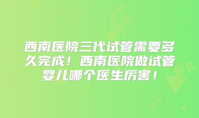 西南医院三代试管需要多久完成！西南医院做试管婴儿哪个医生厉害！