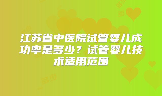 江苏省中医院试管婴儿成功率是多少?试管婴儿技术适用范围