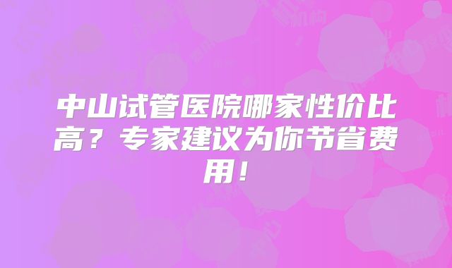 中山试管医院哪家性价比高？专家建议为你节省费用！