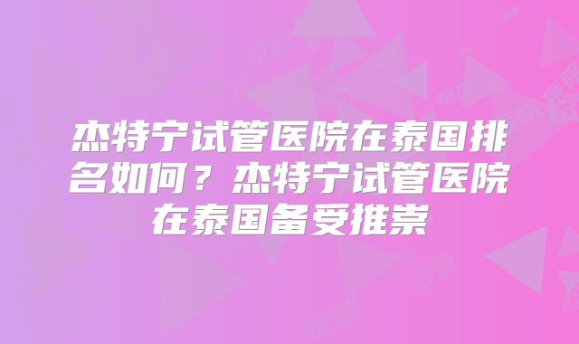 杰特宁试管医院在泰国排名如何？杰特宁试管医院在泰国备受推崇