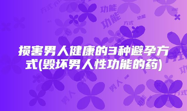 损害男人健康的3种避孕方式(毁坏男人性功能的药)