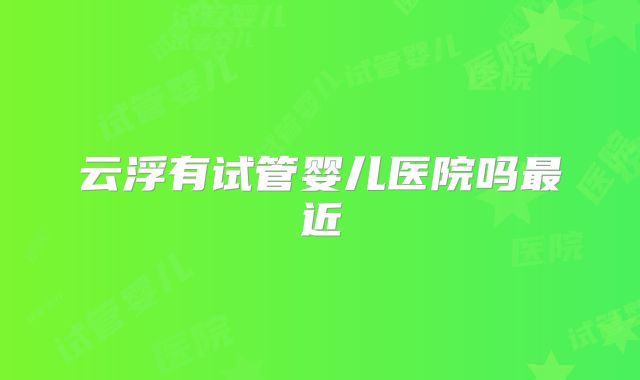 云浮有试管婴儿医院吗最近