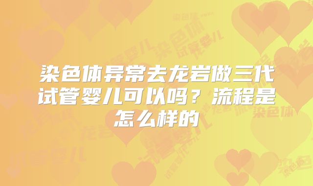 染色体异常去龙岩做三代试管婴儿可以吗?流程是怎么样的