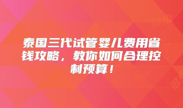 泰国三代试管婴儿费用省钱攻略,教你如何合理控制预算!