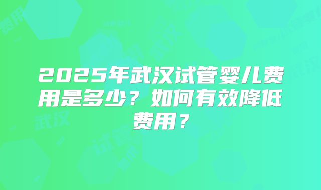 2025年武汉试管婴儿费用是多少？如何有效降低费用？