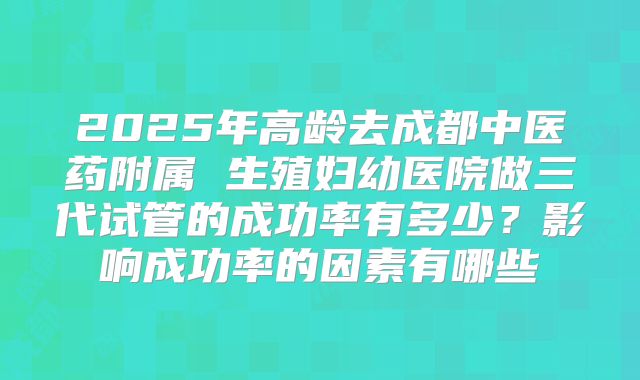 2025年高龄去成都中医药附属 生殖妇幼医院做三代试管的成功率有多少?影响成功率的因素有哪些