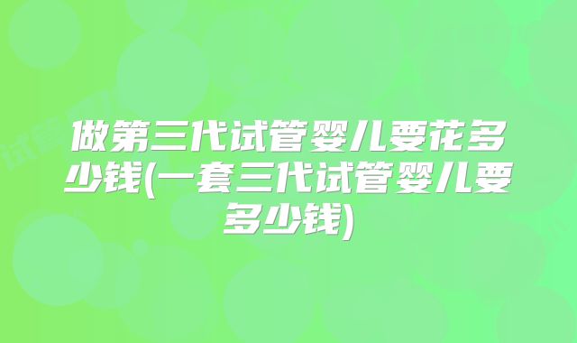 做第三代试管婴儿要花多少钱(一套三代试管婴儿要多少钱)
