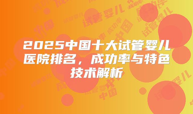 2025中国十大试管婴儿医院排名,成功率与特色技术解析