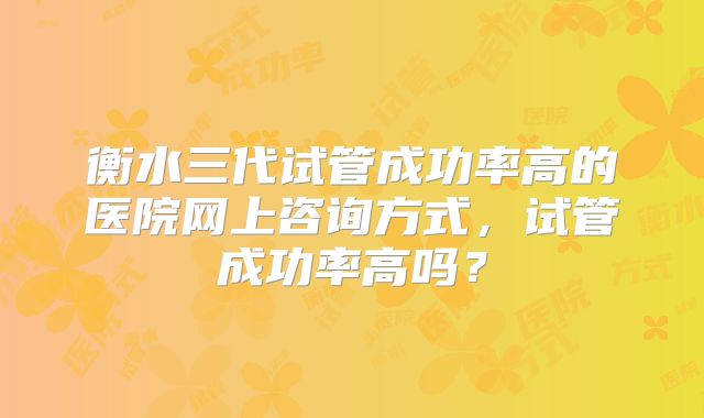 衡水三代试管成功率高的医院网上咨询方式，试管成功率高吗？