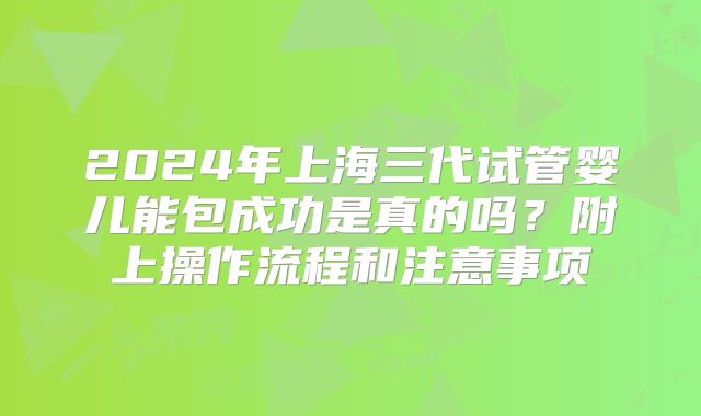 2024年上海三代试管婴儿能包成功是真的吗？附上操作流程和注意事项