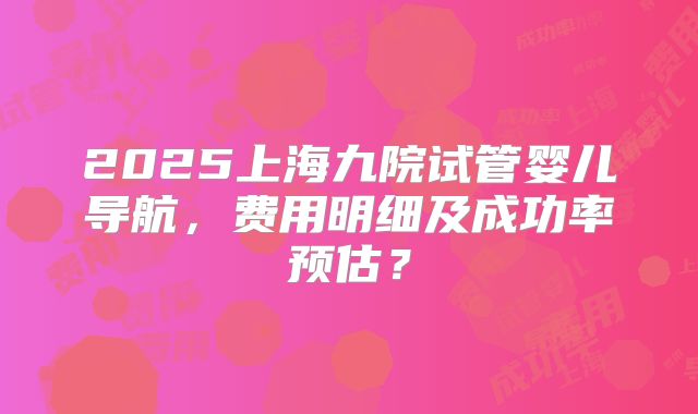 2025上海九院试管婴儿导航，费用明细及成功率预估？