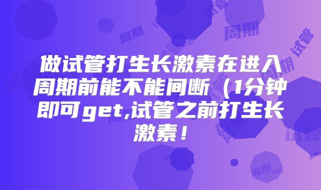 做试管打生长激素在进入周期前能不能间断(1分钟即可get,试管之前打生长激素!