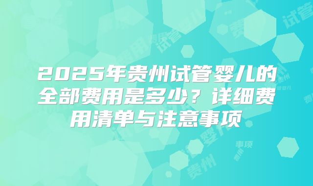 2025年贵州试管婴儿的全部费用是多少?详细费用清单与注意事项