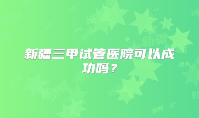 新疆三甲试管医院可以成功吗？