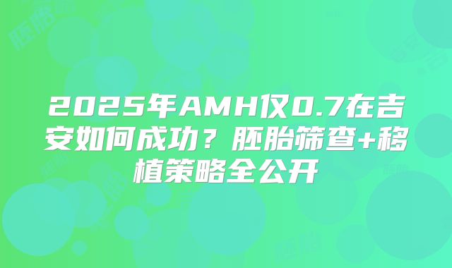 2025年AMH仅0.7在吉安如何成功?胚胎筛查+移植策略全公开
