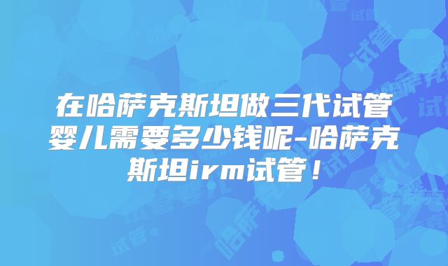 在哈萨克斯坦做三代试管婴儿需要多少钱呢-哈萨克斯坦irm试管!