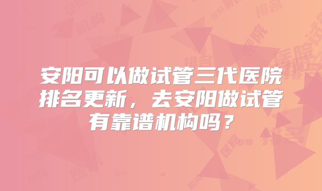 安阳可以做试管三代医院排名更新，去安阳做试管有靠谱机构吗？