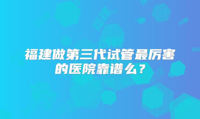 福建做第三代试管最厉害的医院靠谱么？