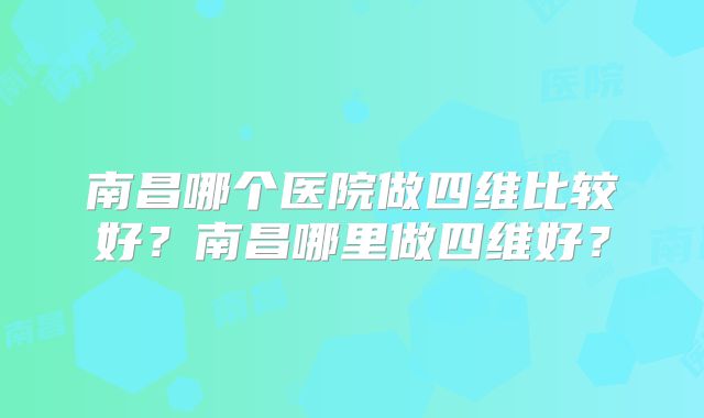 南昌哪个医院做四维比较好？南昌哪里做四维好？