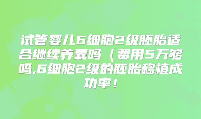 试管婴儿6细胞2级胚胎适合继续养囊吗（费用5万够吗,6细胞2级的胚胎移植成功率！