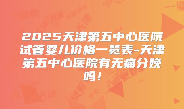 2025天津第五中心医院试管婴儿价格一览表-天津第五中心医院有无痛分娩吗！