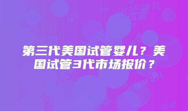 第三代美国试管婴儿?美国试管3代市场报价?