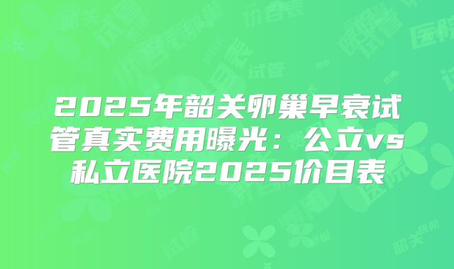 2025年韶关卵巢早衰试管真实费用曝光：公立vs私立医院2025价目表