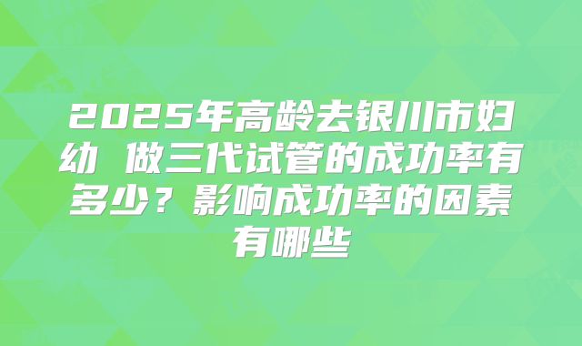 2025年高龄去银川市妇幼 做三代试管的成功率有多少？影响成功率的因素有哪些
