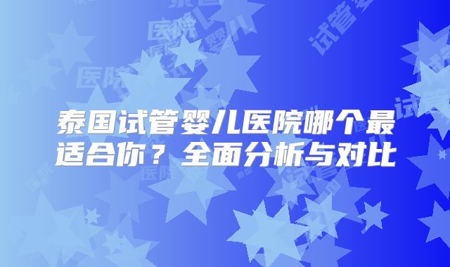 泰国试管婴儿医院哪个最适合你?全面分析与对比
