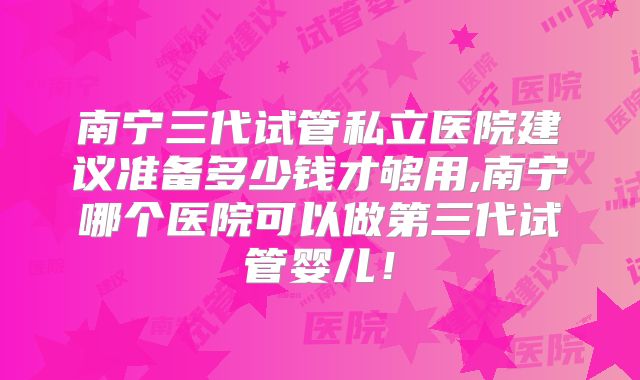 南宁三代试管私立医院建议准备多少钱才够用,南宁哪个医院可以做第三代试管婴儿！