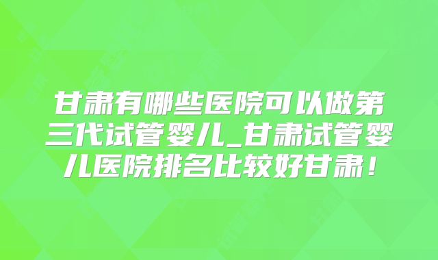甘肃有哪些医院可以做第三代试管婴儿_甘肃试管婴儿医院排名比较好甘肃！
