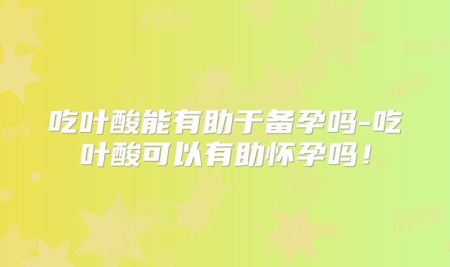 吃叶酸能有助于备孕吗-吃叶酸可以有助怀孕吗！