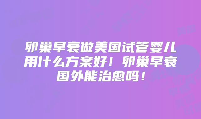 卵巢早衰做美国试管婴儿用什么方案好!卵巢早衰国外能治愈吗!