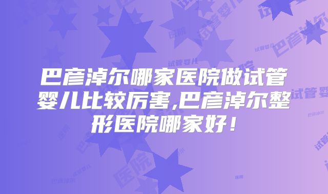 巴彦淖尔哪家医院做试管婴儿比较厉害,巴彦淖尔整形医院哪家好！