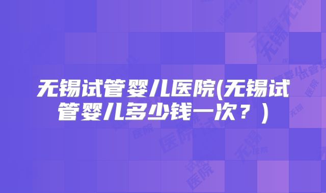 无锡试管婴儿医院(无锡试管婴儿多少钱一次？)