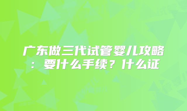 广东做三代试管婴儿攻略：要什么手续？什么证