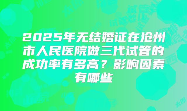 2025年无结婚证在沧州市人民医院做三代试管的成功率有多高？影响因素有哪些
