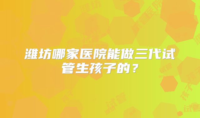潍坊哪家医院能做三代试管生孩子的？