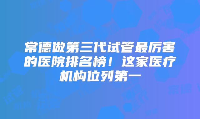 常德做第三代试管最厉害的医院排名榜！这家医疗机构位列第一