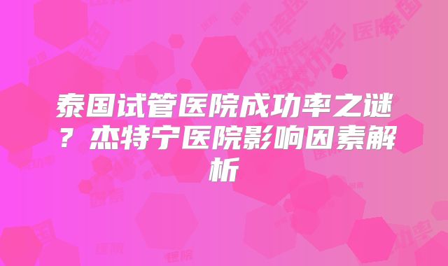 泰国试管医院成功率之谜？杰特宁医院影响因素解析