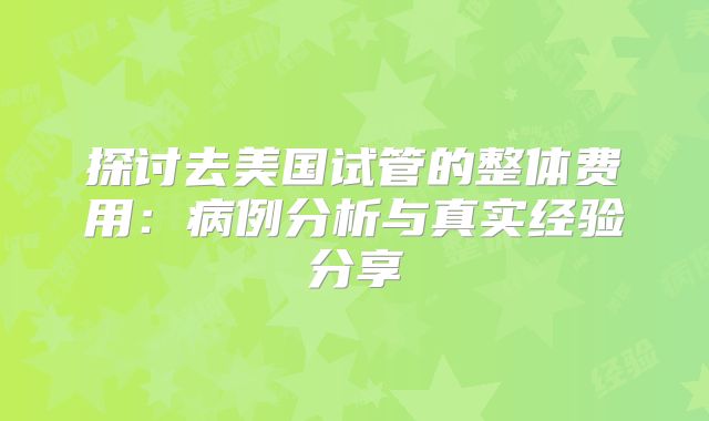 探讨去美国试管的整体费用:病例分析与真实经验分享