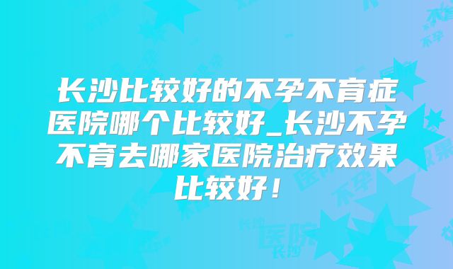 长沙比较好的不孕不育症医院哪个比较好_长沙不孕不育去哪家医院治疗效果比较好！