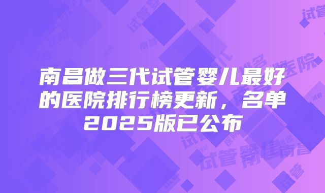 南昌做三代试管婴儿最好的医院排行榜更新，名单2025版已公布