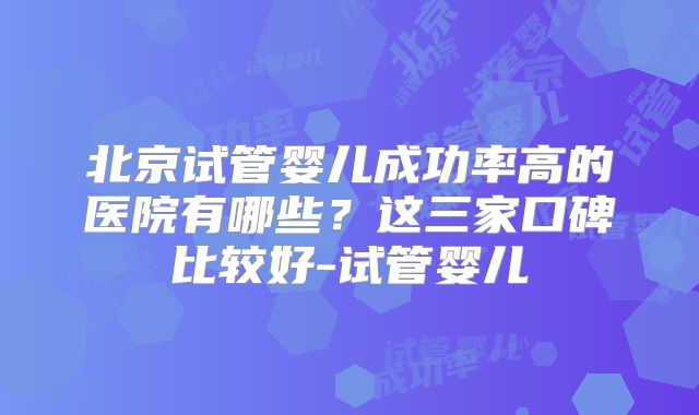 北京试管婴儿成功率高的医院有哪些？这三家口碑比较好-试管婴儿