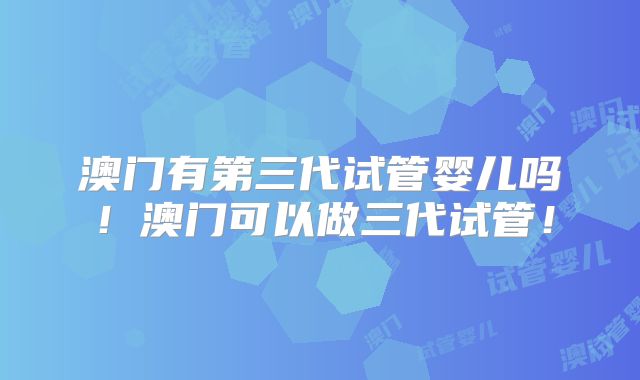 澳门有第三代试管婴儿吗！澳门可以做三代试管！