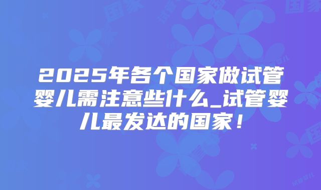 2025年各个国家做试管婴儿需注意些什么_试管婴儿最发达的国家！