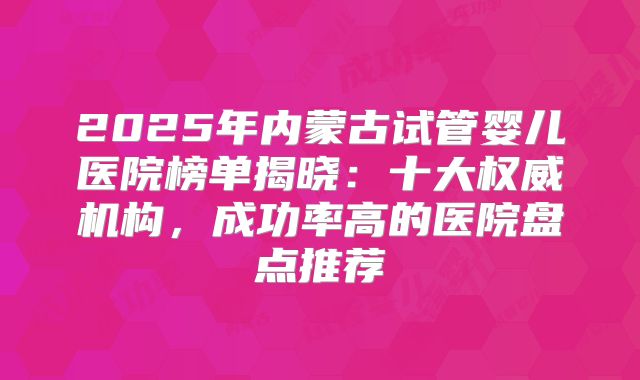 2025年内蒙古试管婴儿医院榜单揭晓：十大权威机构，成功率高的医院盘点推荐