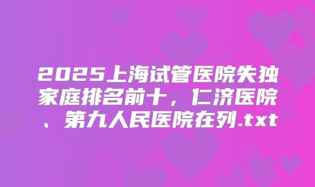 2025上海试管医院失独家庭排名前十，仁济医院、第九人民医院在列.txt